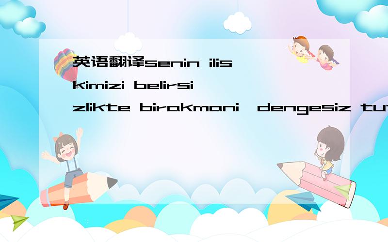 英语翻译senin iliskimizi belirsizlikte birakmani,dengesiz tutman