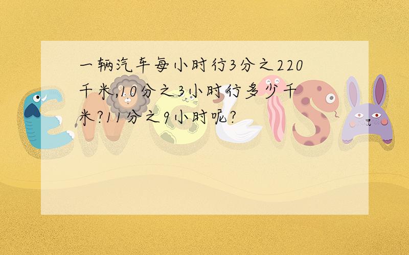 一辆汽车每小时行3分之220千米,10分之3小时行多少千米?11分之9小时呢?