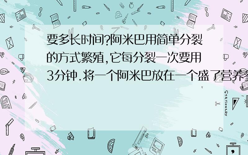 要多长时间?阿米巴用简单分裂的方式繁殖,它每分裂一次要用3分钟.将一个阿米巴放在一个盛了营养参液的容器内,1小时后容器内