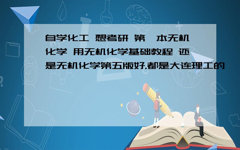 自学化工 想考研 第一本无机化学 用无机化学基础教程 还是无机化学第五版好.都是大连理工的