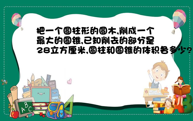 把一个圆柱形的圆木,削成一个最大的圆锥,已知削去的部分是28立方厘米,圆柱和圆锥的体积各多少?