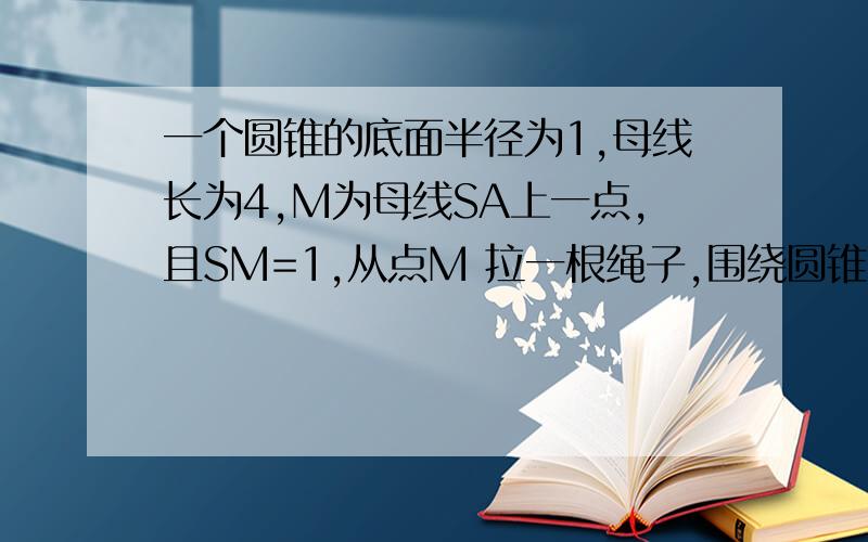 一个圆锥的底面半径为1,母线长为4,M为母线SA上一点,且SM=1,从点M 拉一根绳子,围绕圆锥侧面转到点A