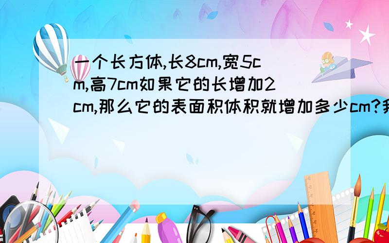 一个长方体,长8cm,宽5cm,高7cm如果它的长增加2cm,那么它的表面积体积就增加多少cm?我们明天就要考试了,这种