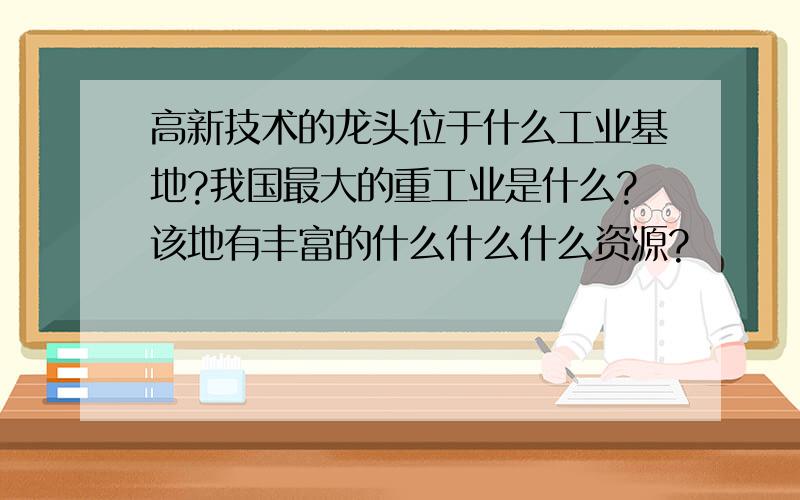 高新技术的龙头位于什么工业基地?我国最大的重工业是什么?该地有丰富的什么什么什么资源?