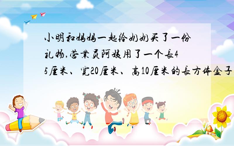 小明和妈妈一起给奶奶买了一份礼物,营业员阿姨用了一个长45厘米、宽20厘米、高10厘米的长方体盒子装好