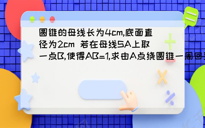 圆锥的母线长为4cm,底面直径为2cm 若在母线SA上取一点B,使得AB=1,求由A点绕圆锥一周回到B点的最短距离