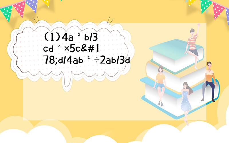 (1)4a²b/3cd²×5c²d/4ab²÷2ab/3d