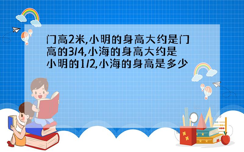 门高2米,小明的身高大约是门高的3/4,小海的身高大约是小明的1/2,小海的身高是多少