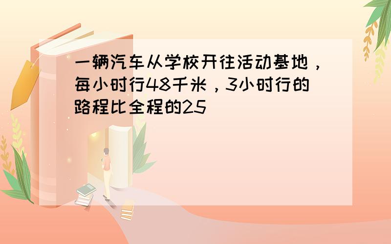 一辆汽车从学校开往活动基地，每小时行48千米，3小时行的路程比全程的25