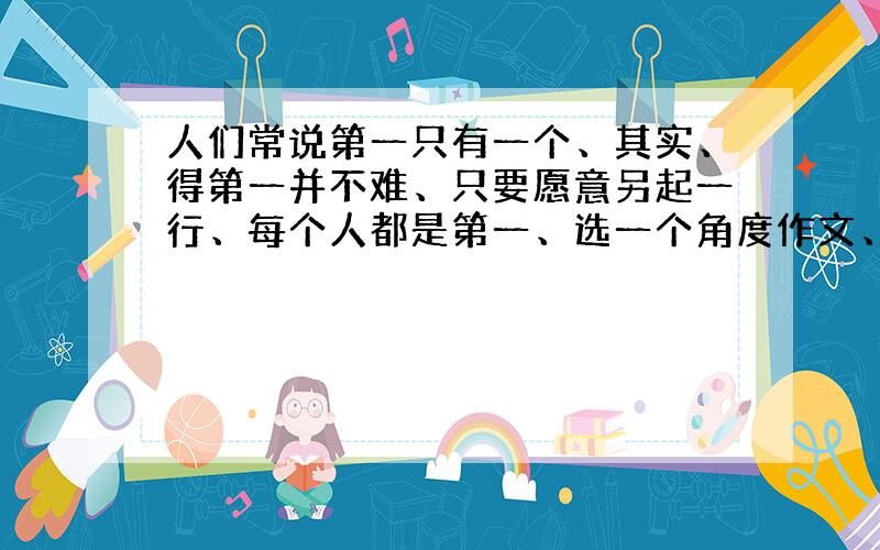 人们常说第一只有一个、其实、得第一并不难、只要愿意另起一行、每个人都是第一、选一个角度作文、急!