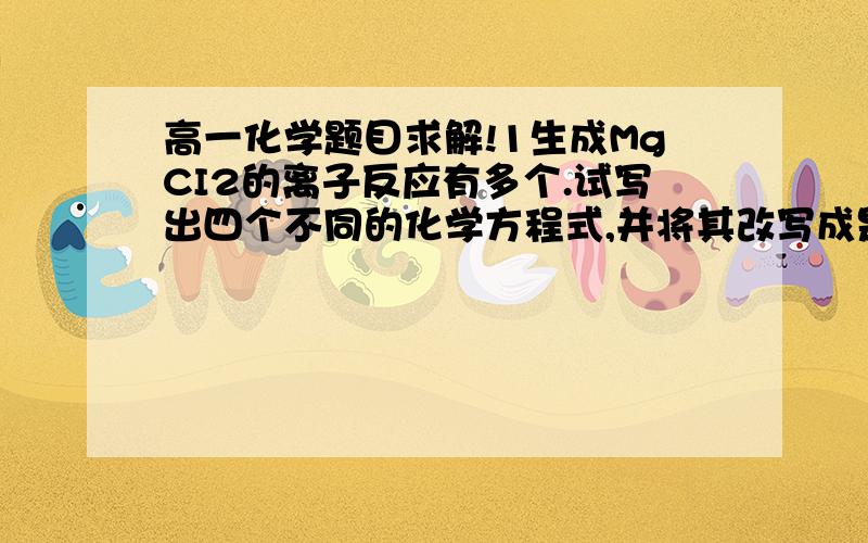 高一化学题目求解!1生成MgCI2的离子反应有多个.试写出四个不同的化学方程式,并将其改写成是个不同的离子方程式