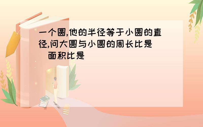 一个圆,他的半径等于小圆的直径,问大圆与小圆的周长比是（）面积比是（）