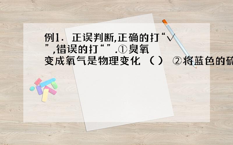 例1．正误判断,正确的打“√” ,错误的打“” .①臭氧变成氧气是物理变化 （ ） ②将蓝色的硫酸铜晶体放入浓硫酸变成白