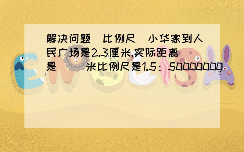 解决问题（比例尺）小华家到人民广场是2.3厘米,实际距离是（ ）米比例尺是1.5：50000000