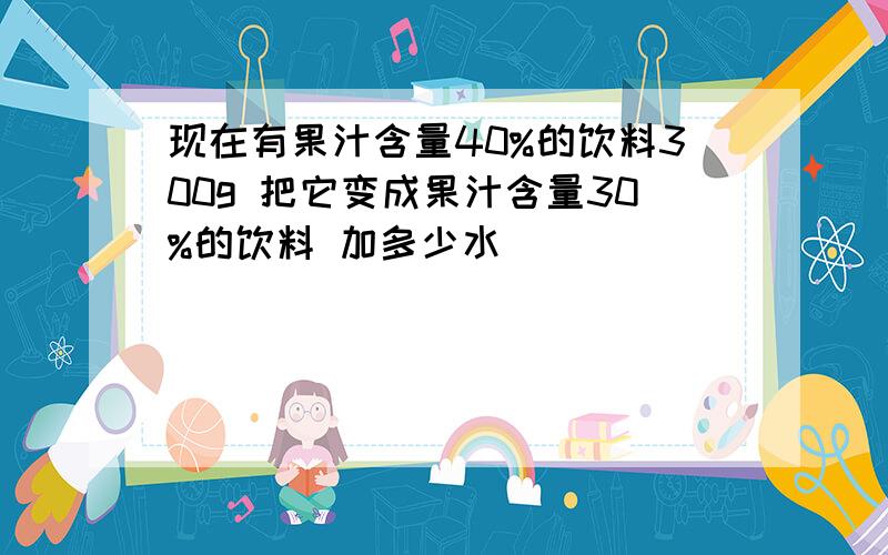 现在有果汁含量40%的饮料300g 把它变成果汁含量30%的饮料 加多少水