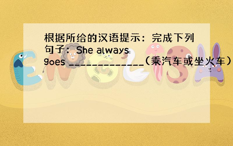 根据所给的汉语提示：完成下列句子：She always goes _____________(乘汽车或坐火车)