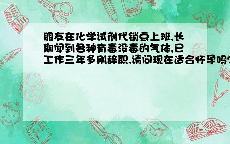 朋友在化学试剂代销点上班,长期闻到各种有毒没毒的气体,已工作三年多刚辞职,请问现在适合怀孕吗?