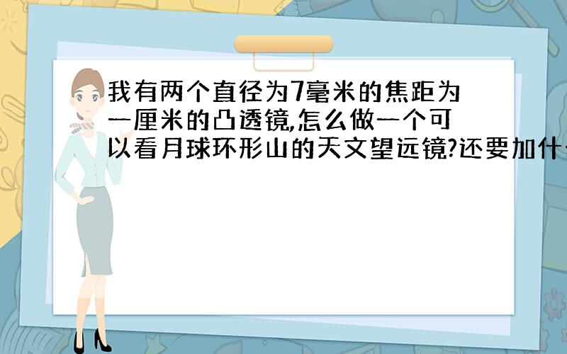 我有两个直径为7毫米的焦距为一厘米的凸透镜,怎么做一个可以看月球环形山的天文望远镜?还要加什么可以买得到的材料?