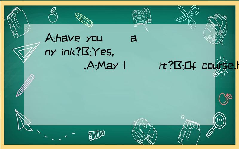 A:have you __any ink?B:Yes,__ __.A:May I __ it?B:Of course.H