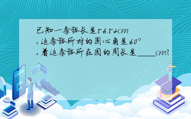 已知一条弧长是56.52cm,这条弧所对的圆心角是60°,着这条弧所在园的周长是____cm?