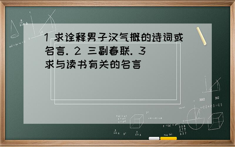 1 求诠释男子汉气概的诗词或名言. 2 三副春联. 3 求与读书有关的名言