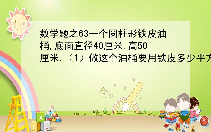 数学题之63一个圆柱形铁皮油桶,底面直径40厘米,高50厘米.（1）做这个油桶要用铁皮多少平方厘米?（得数保留整千平方厘