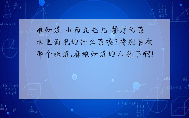 谁知道 山西九毛九 餐厅的茶水里面泡的什么茶呢?特别喜欢那个味道,麻烦知道的人说下啊!