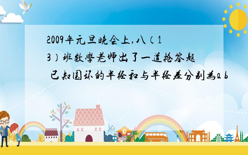 2009年元旦晚会上,八（13）班数学老师出了一道抢答题 已知圆环的半径和与半径差分别为a b