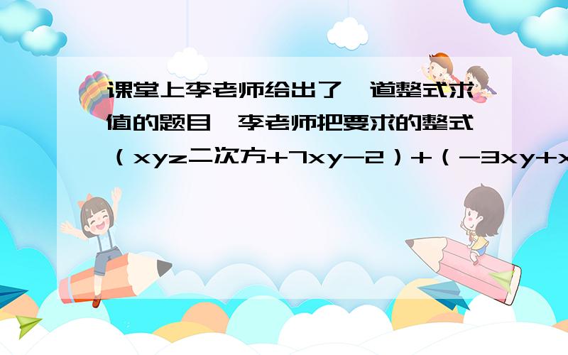 课堂上李老师给出了一道整式求值的题目,李老师把要求的整式（xyz二次方+7xy-2）+（-3xy+xyz的二次方-5）