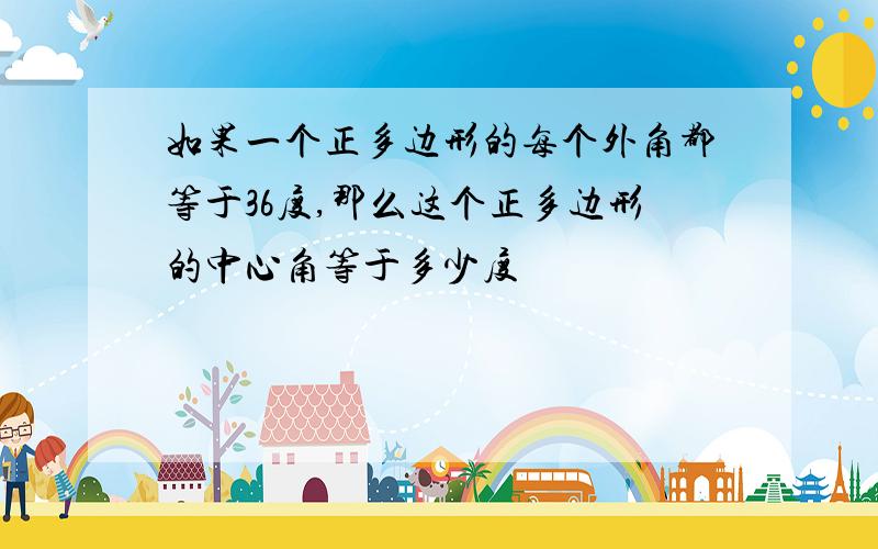 如果一个正多边形的每个外角都等于36度,那么这个正多边形的中心角等于多少度