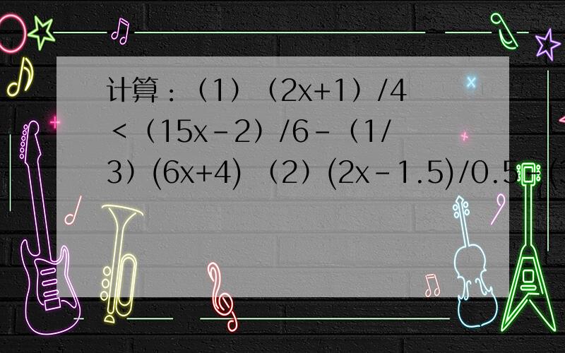 计算：（1）（2x+1）/4＜（15x-2）/6-（1/3）(6x+4) （2）(2x-1.5)/0.5-(3x-0.6