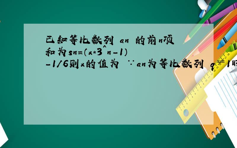 已知等比数列 an 的前n项和为sn=（x*3^n-1）-1/6则x的值为 ∵an为等比数列 q≠1时 sn=a1(1-