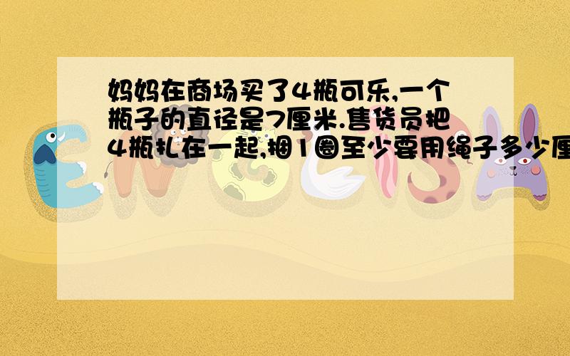 妈妈在商场买了4瓶可乐,一个瓶子的直径是7厘米.售货员把4瓶扎在一起,捆1圈至少要用绳子多少厘米?