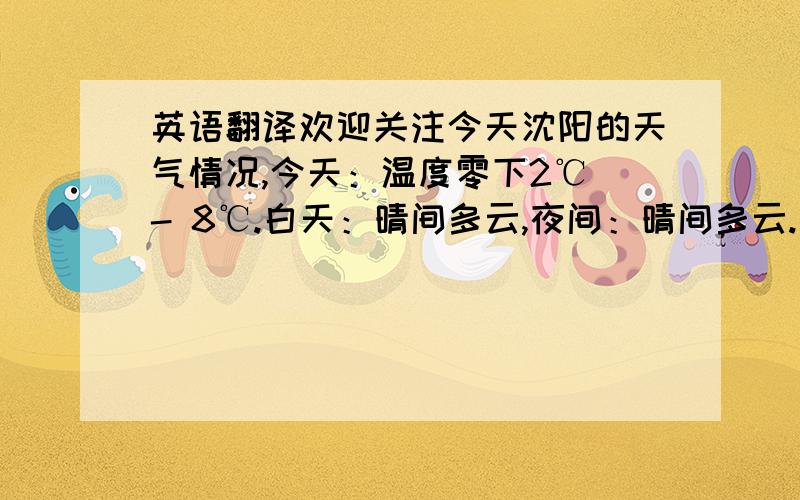 英语翻译欢迎关注今天沈阳的天气情况,今天：温度零下2℃ - 8℃.白天：晴间多云,夜间：晴间多云.西风转南风2级.不适出