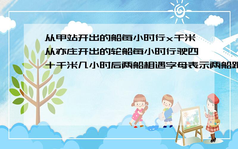 从甲站开出的船每小时行x千米从亦庄开出的轮船每小时行驶四十千米几小时后两船相遇字母表示两船距离