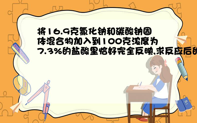 将16.9克氯化钠和碳酸钠固体混合物加入到100克浓度为7.3%的盐酸里恰好完全反映,求反应后的溶液百分比浓度,要得到2