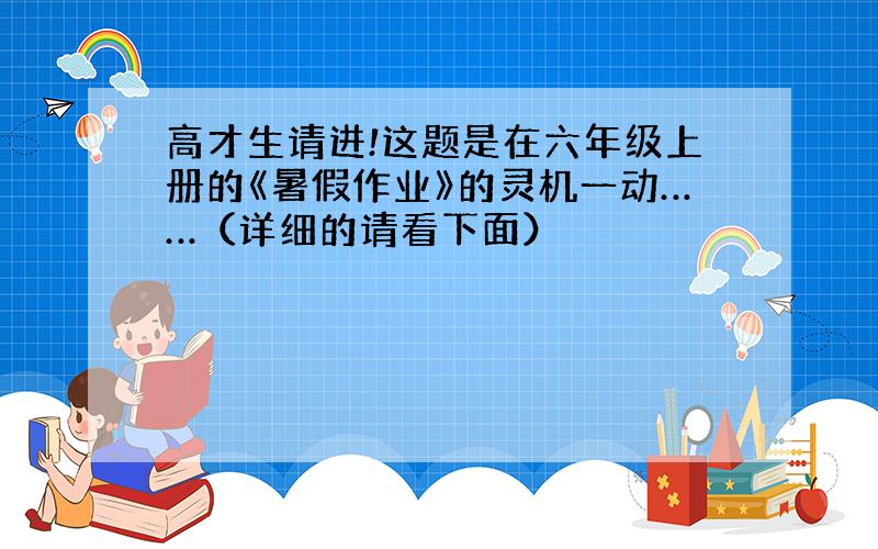 高才生请进!这题是在六年级上册的《暑假作业》的灵机一动……（详细的请看下面）