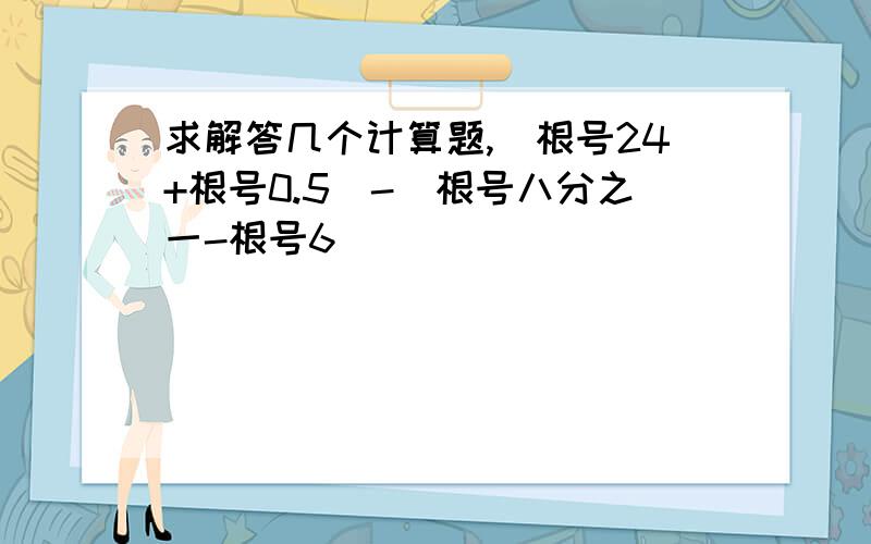 求解答几个计算题,(根号24+根号0.5）-（根号八分之一-根号6）