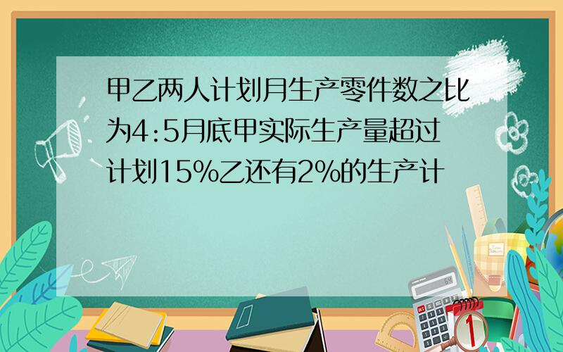 甲乙两人计划月生产零件数之比为4:5月底甲实际生产量超过计划15%乙还有2%的生产计