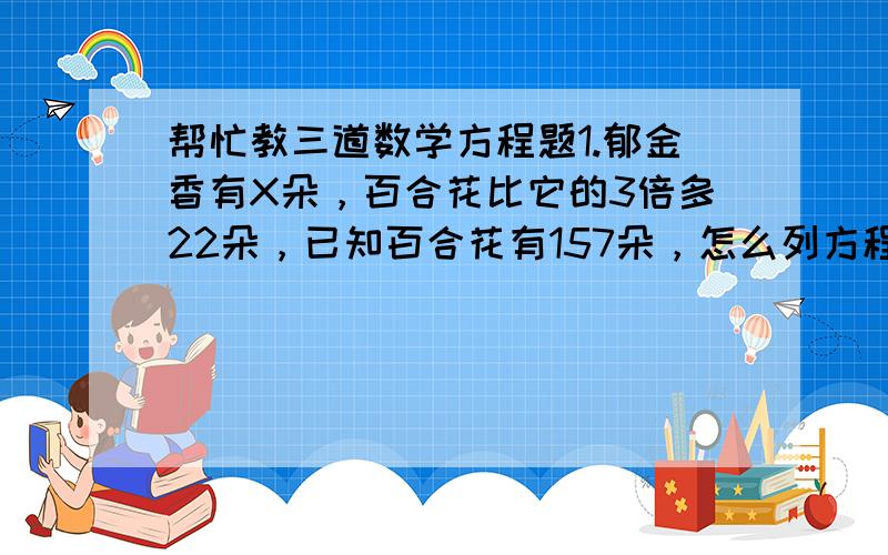 帮忙教三道数学方程题1.郁金香有X朵，百合花比它的3倍多22朵，已知百合花有157朵，怎么列方程？2.甲乙两个修路队，共