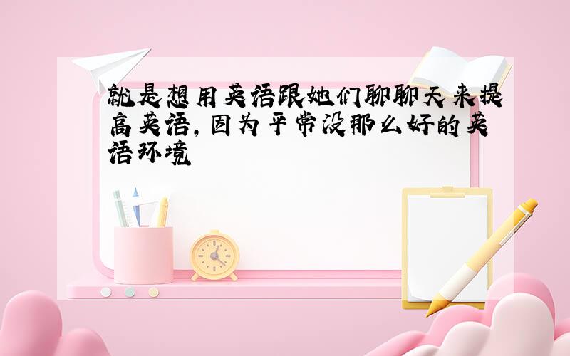 就是想用英语跟她们聊聊天来提高英语,因为平常没那么好的英语环境