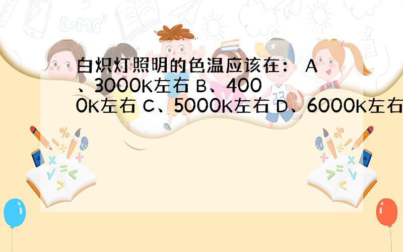 白炽灯照明的色温应该在： A、3000K左右 B、4000K左右 C、5000K左右 D、6000K左右