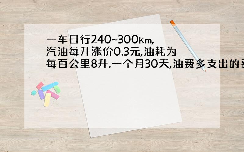 一车日行240~300km,汽油每升涨价0.3元,油耗为每百公里8升.一个月30天,油费多支出的费用在什么范围内?