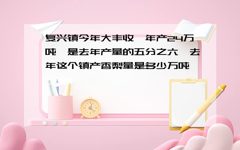 复兴镇今年大丰收,年产24万吨,是去年产量的五分之六,去年这个镇产香梨量是多少万吨