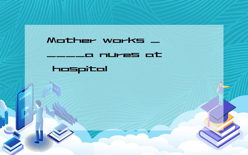 Mother works _____a nures at hospital