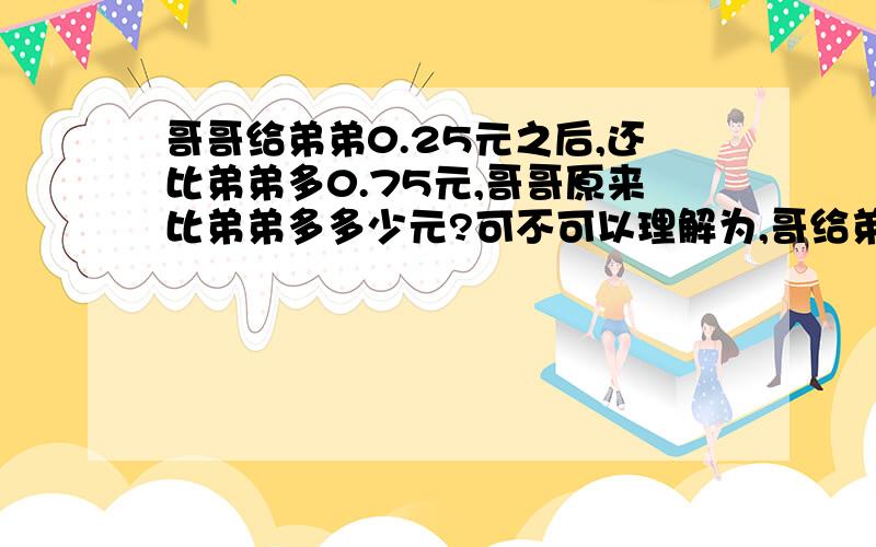 哥哥给弟弟0.25元之后,还比弟弟多0.75元,哥哥原来比弟弟多多少元?可不可以理解为,哥给弟了0.25后,哥还比弟多0