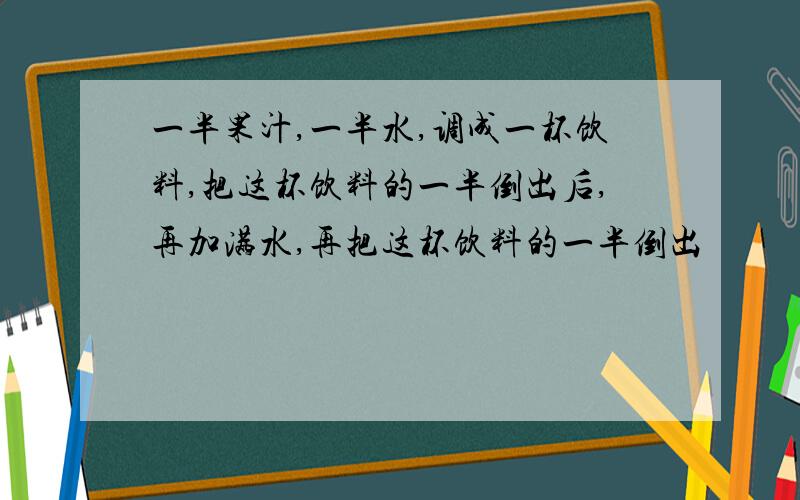 一半果汁,一半水,调成一杯饮料,把这杯饮料的一半倒出后,再加满水,再把这杯饮料的一半倒出