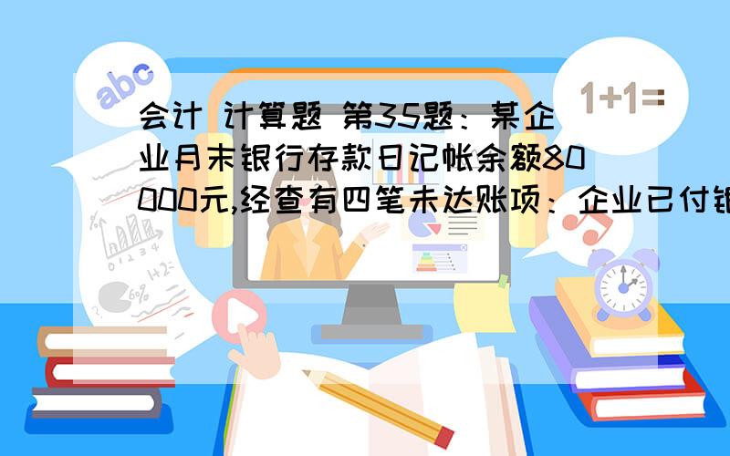 会计 计算题 第35题：某企业月末银行存款日记帐余额80000元,经查有四笔未达账项：企业已付银行未付款3000元;企业