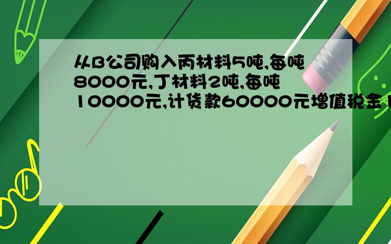 从B公司购入丙材料5吨,每吨8000元,丁材料2吨,每吨10000元,计货款60000元增值税金10200元,前已向B工