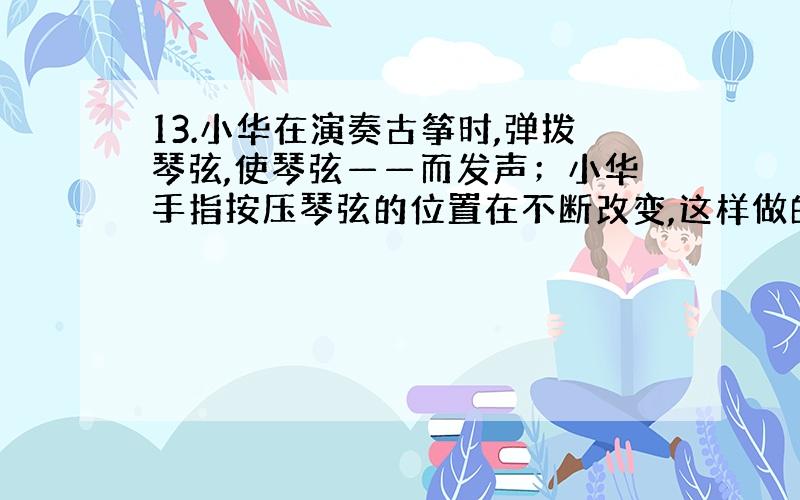 13.小华在演奏古筝时,弹拨琴弦,使琴弦——而发声；小华手指按压琴弦的位置在不断改变,这样做的目的是为了改变声音的——；